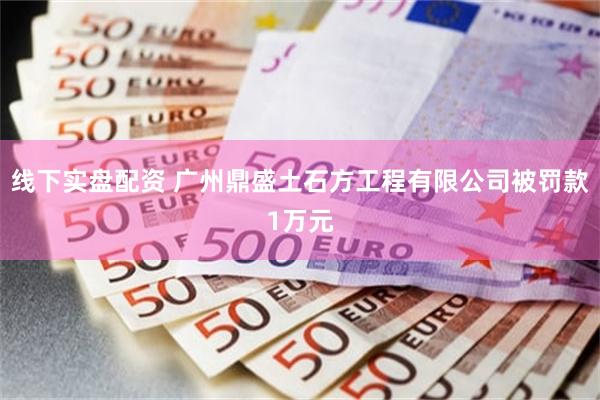 线下实盘配资 广州鼎盛土石方工程有限公司被罚款1万元