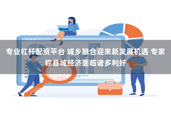 专业杠杆配资平台 城乡融合迎来新发展机遇 专家称县域经济面临诸多利好