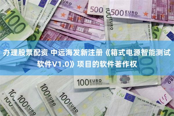 办理股票配资 中远海发新注册《箱式电源智能测试软件V1.0》项目的软件著作权