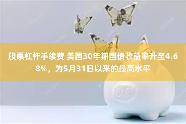 股票杠杆手续费 美国30年期国债收益率升至4.68%，为5月31日以来的最高水平