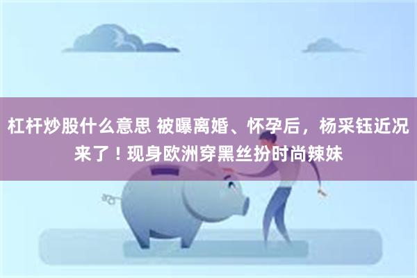 杠杆炒股什么意思 被曝离婚、怀孕后，杨采钰近况来了 ! 现身欧洲穿黑丝扮时尚辣妹