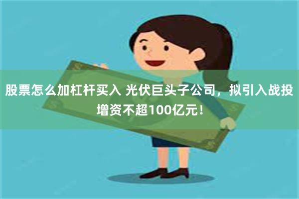 股票怎么加杠杆买入 光伏巨头子公司，拟引入战投增资不超100亿元！