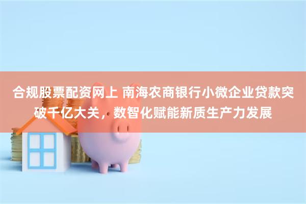 合规股票配资网上 南海农商银行小微企业贷款突破千亿大关，数智化赋能新质生产力发展