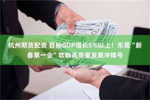 杭州期货配资 目标GDP增长5%以上！东莞“新春第一会”吹响高质量发展冲锋号