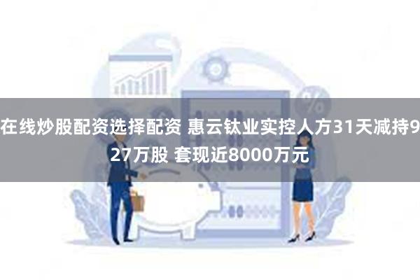 在线炒股配资选择配资 惠云钛业实控人方31天减持927万股 套现近8000万元