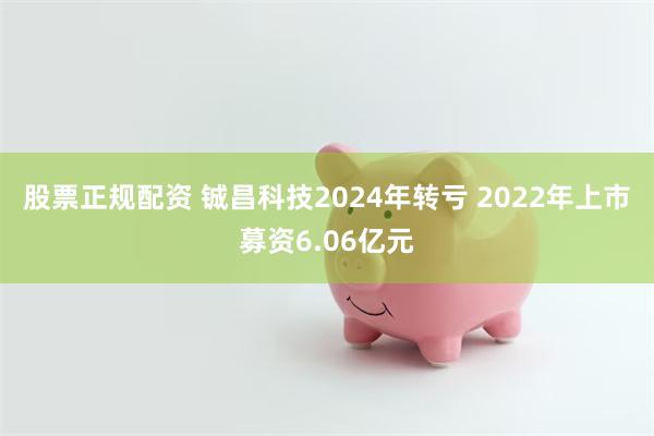 股票正规配资 铖昌科技2024年转亏 2022年上市募资6.06亿元