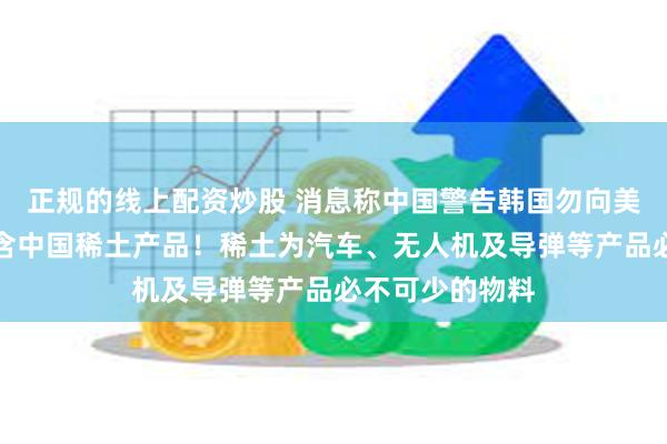 正规的线上配资炒股 消息称中国警告韩国勿向美国防企业出口含中国稀土产品！稀土为汽车、无人机及导弹等产品必不可少的物料