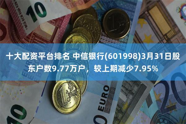 十大配资平台排名 中信银行(601998)3月31日股东户数9.77万户，较上期减少7.95%