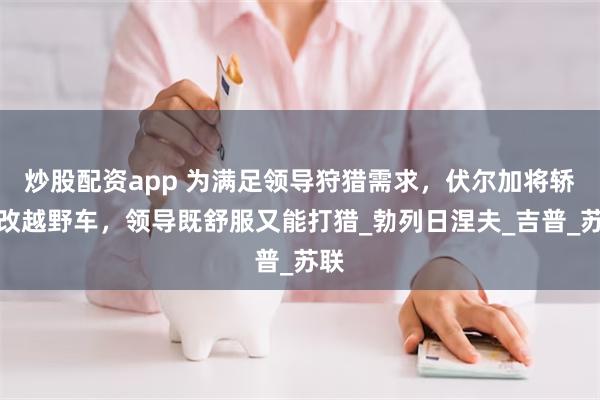 炒股配资app 为满足领导狩猎需求，伏尔加将轿车改越野车，领导既舒服又能打猎_勃列日涅夫_吉普_苏联