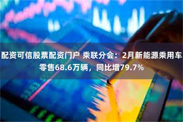 配资可信股票配资门户 乘联分会：2月新能源乘用车零售68.6万辆，同比增79.7%