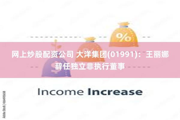 网上炒股配资公司 大洋集团(01991)：王丽娜辞任独立非执行董事