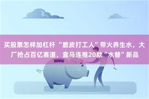 买股票怎样加杠杆 “脆皮打工人”带火养生水，大厂抢占百亿赛道，盒马连推20款“水替”新品