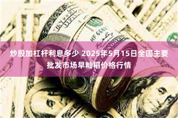 炒股加杠杆利息多少 2025年5月15日全国主要批发市场早籼稻价格行情