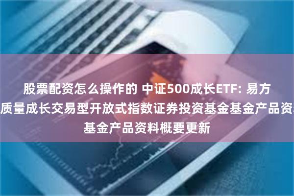 股票配资怎么操作的 中证500成长ETF: 易方达中证500质量成长交易型开放式指数证券投资基金基金产品资料概要更新