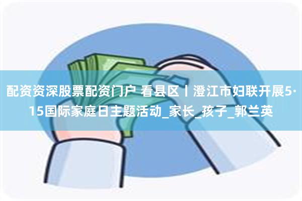 配资资深股票配资门户 看县区丨澄江市妇联开展5·15国际家庭日主题活动_家长_孩子_郭兰英