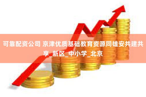 可靠配资公司 京津优质基础教育资源同雄安共建共享_新区_中小学_北京