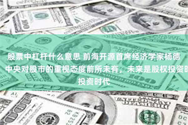 股票中杠杆什么意思 前海开源首席经济学家杨德龙：中央对股市的重视态度前所未有，未来是股权投资时代