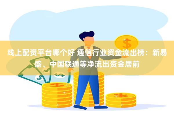 线上配资平台哪个好 通信行业资金流出榜：新易盛、中国联通等净流出资金居前