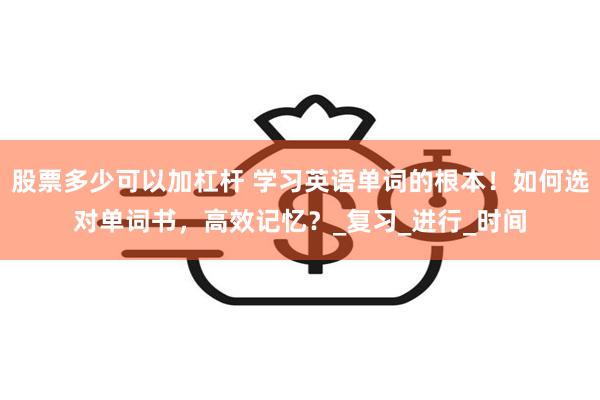 股票多少可以加杠杆 学习英语单词的根本！如何选对单词书，高效记忆？_复习_进行_时间