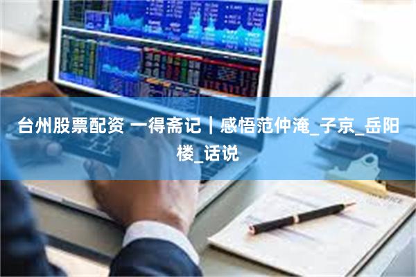 台州股票配资 一得斋记｜感悟范仲淹_子京_岳阳楼_话说
