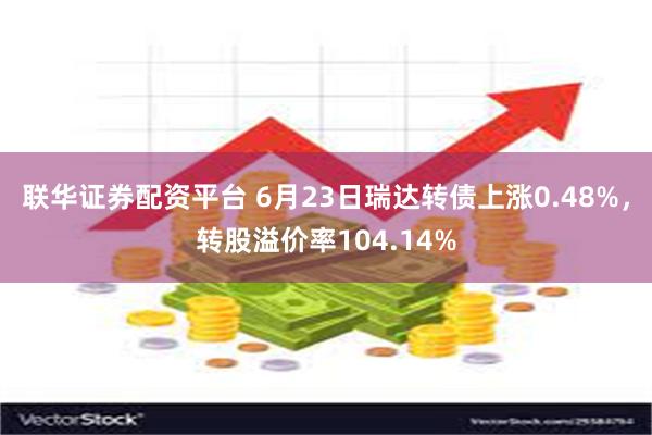 联华证券配资平台 6月23日瑞达转债上涨0.48%，转股溢价率104.14%