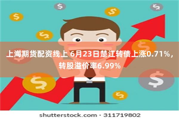 上海期货配资线上 6月23日楚江转债上涨0.71%，转股溢价率6.99%