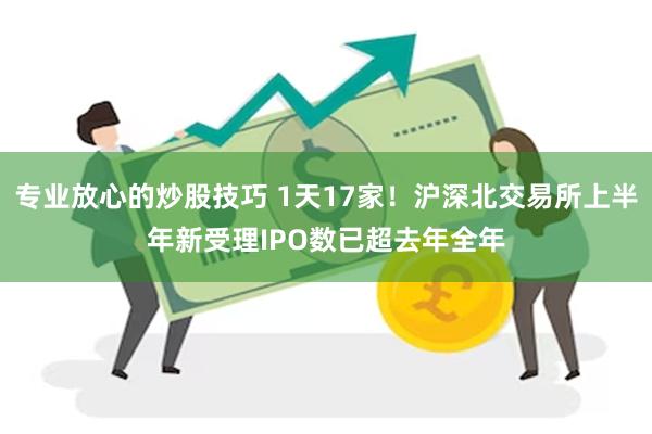 专业放心的炒股技巧 1天17家！沪深北交易所上半年新受理IPO数已超去年全年