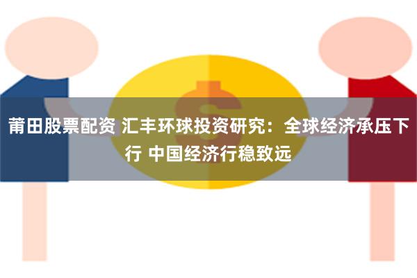 莆田股票配资 汇丰环球投资研究：全球经济承压下行 中国经济行稳致远