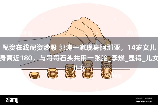 配资在线配资炒股 郭涛一家现身阿那亚，14岁女儿身高近180，与哥哥石头共用一张脸_李燃_显得_儿女