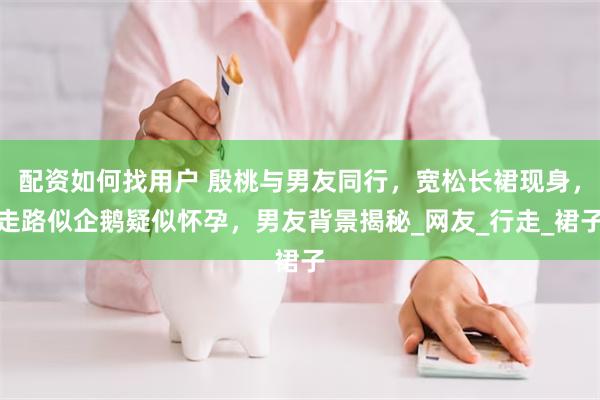 配资如何找用户 殷桃与男友同行，宽松长裙现身，走路似企鹅疑似怀孕，男友背景揭秘_网友_行走_裙子