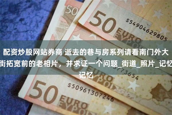 配资炒股网站券商 逝去的巷与房系列请看南门外大街拓宽前的老相片，并求证一个问题_街道_照片_记忆