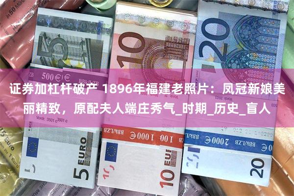 证券加杠杆破产 1896年福建老照片：凤冠新娘美丽精致，原配夫人端庄秀气_时期_历史_盲人
