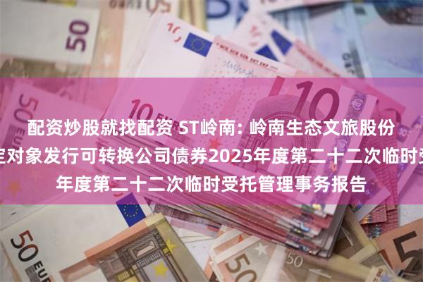配资炒股就找配资 ST岭南: 岭南生态文旅股份有限公司向不特定对象发行可转换公司债券2025年度第二十二次临时受托管理事务报告
