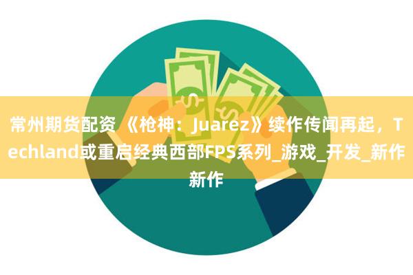 常州期货配资 《枪神：Juarez》续作传闻再起，Techland或重启经典西部FPS系列_游戏_开发_新作