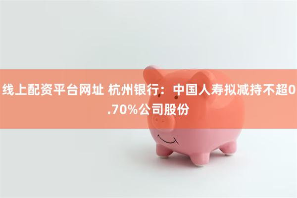 线上配资平台网址 杭州银行：中国人寿拟减持不超0.70%公司股份