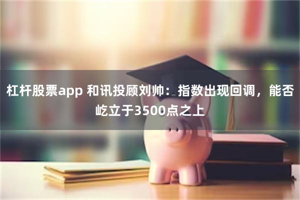 杠杆股票app 和讯投顾刘帅：指数出现回调，能否屹立于3500点之上