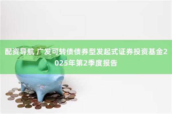 配资导航 广发可转债债券型发起式证券投资基金2025年第2季度报告