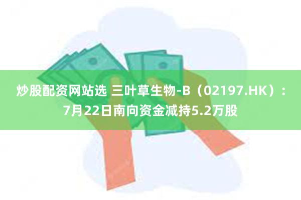 炒股配资网站选 三叶草生物-B（02197.HK）：7月22日南向资金减持5.2万股