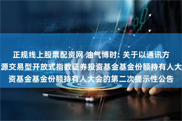 正规线上股票配资网 油气博时: 关于以通讯方式召开博时中证油气资源交易型开放式指数证券投资基金基金份额持有人大会的第二次提示性公告