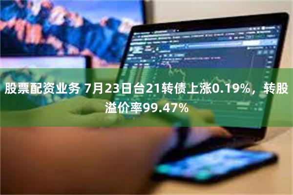 股票配资业务 7月23日台21转债上涨0.19%，转股溢价率99.47%