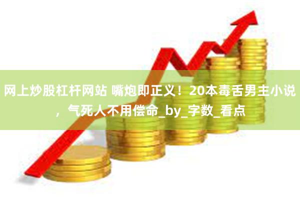 网上炒股杠杆网站 嘴炮即正义！20本毒舌男主小说，气死人不用偿命_by_字数_看点