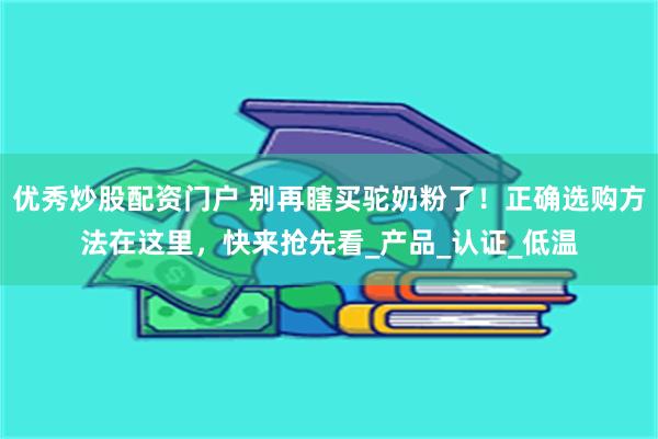 优秀炒股配资门户 别再瞎买驼奶粉了！正确选购方法在这里，快来抢先看_产品_认证_低温