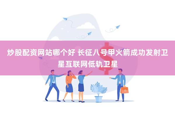 炒股配资网站哪个好 长征八号甲火箭成功发射卫星互联网低轨卫星