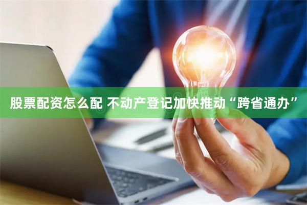 股票配资怎么配 不动产登记加快推动“跨省通办”