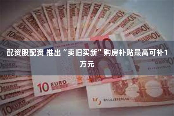 配资股配资 推出“卖旧买新”购房补贴最高可补1万元