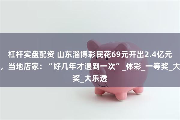 杠杆实盘配资 山东淄博彩民花69元开出2.4亿元大奖，当地店家：“好几年才遇到一次”_体彩_一等奖_大乐透