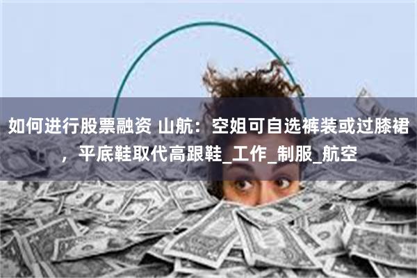 如何进行股票融资 山航：空姐可自选裤装或过膝裙，平底鞋取代高跟鞋_工作_制服_航空
