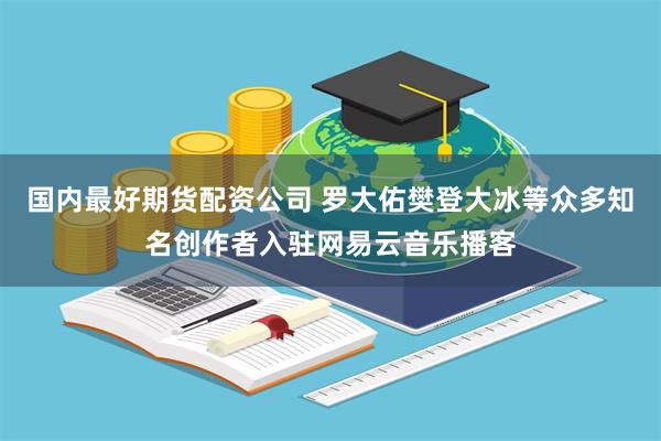 国内最好期货配资公司 罗大佑樊登大冰等众多知名创作者入驻网易云音乐播客