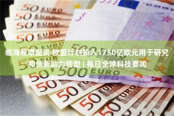 临海股票配资 欧盟计划投入1750亿欧元用于研究和创新助力转型 | 每日全球科技要闻