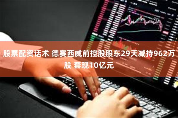 股票配资话术 德赛西威前控股股东29天减持962万股 套现10亿元